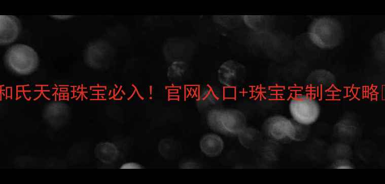香港和氏天福珠宝必入官网入口珠宝定制全攻略