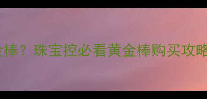 图片 香港哪里能买到正品黄金棒？珠宝控必看黄金棒购买攻略（附8大热门店铺地址）