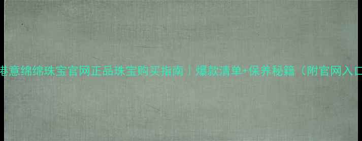 香港意绵绵珠宝官网正品珠宝购买指南爆款清单保养秘籍附官网入口
