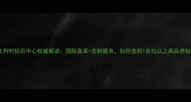 香港比利时钻石中心权威解读国际直采定制服务如何选到1克拉以上高品质钻石