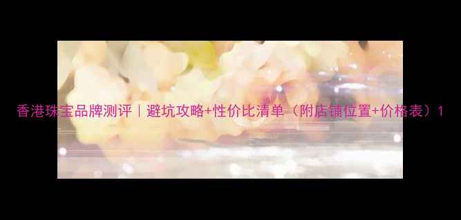 香港珠宝品牌测评避坑攻略性价比清单附店铺位置价格表