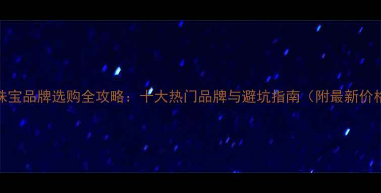 图片 香港珠宝品牌选购全攻略：十大热门品牌与避坑指南（附最新价格表）