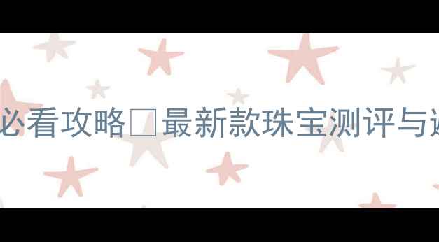 香港珠宝展必看攻略最新款珠宝测评与避坑指南