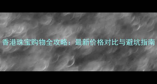图片 香港珠宝购物全攻略：最新价格对比与避坑指南