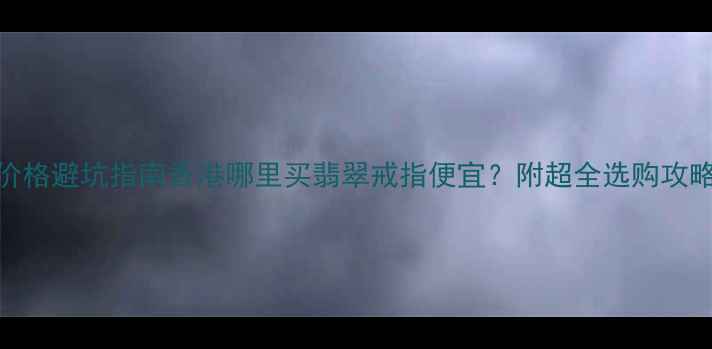 香港翡翠戒指价格避坑指南香港哪里买翡翠戒指便宜附超全选购攻略品牌推荐