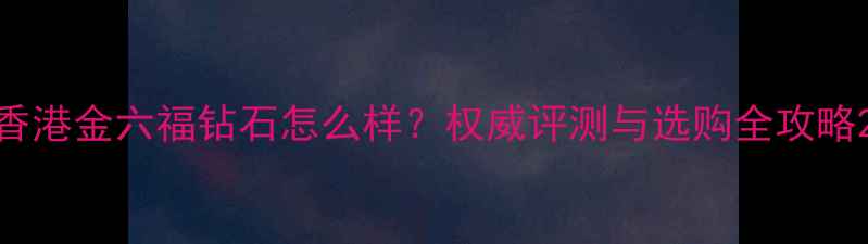 图片 香港金六福钻石怎么样？权威评测与选购全攻略2