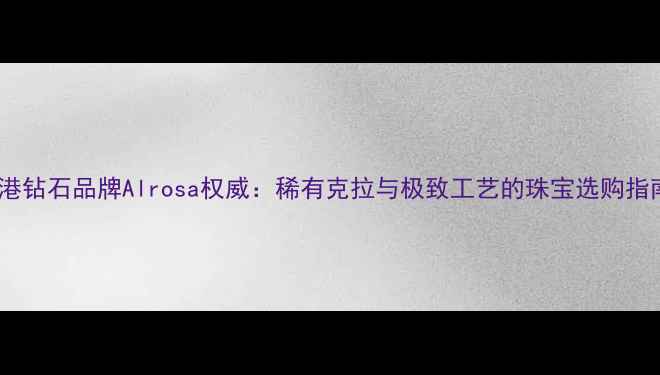 香港钻石品牌Alrosa权威稀有克拉与极致工艺的珠宝选购指南