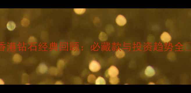 香港钻石经典回顾必藏款与投资趋势全