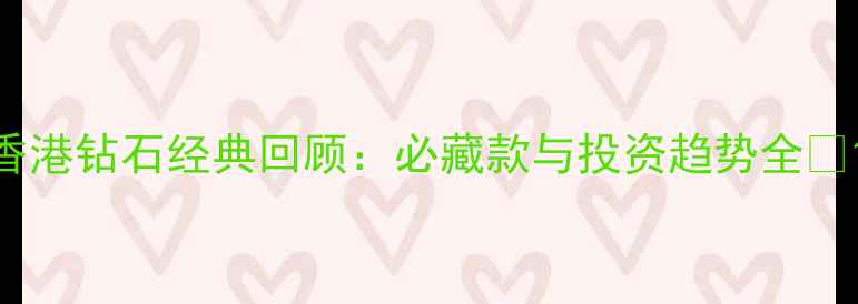 图片 香港钻石经典回顾：必藏款与投资趋势全💎1