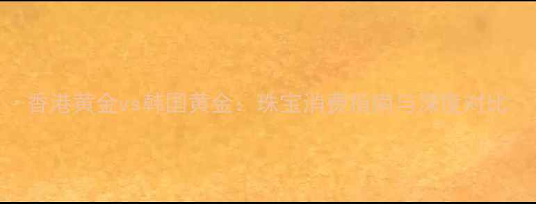 图片 香港黄金vs韩国黄金：珠宝消费指南与深度对比