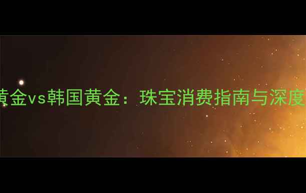 香港黄金vs韩国黄金珠宝消费指南与深度对比