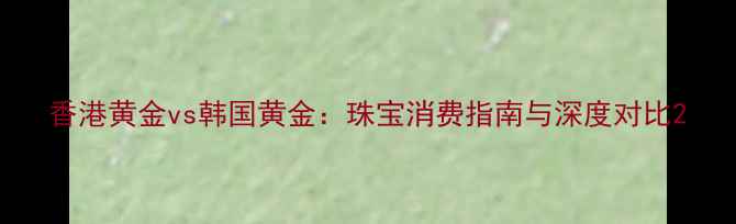 图片 香港黄金vs韩国黄金：珠宝消费指南与深度对比2