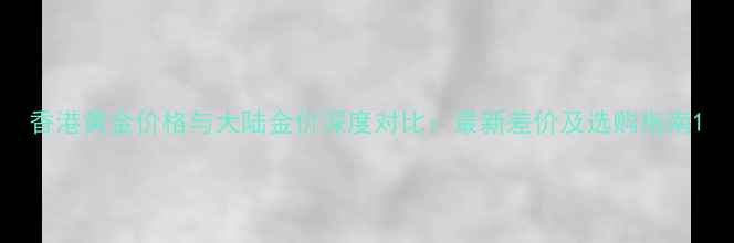 香港黄金价格与大陆金价深度对比最新差价及选购指南