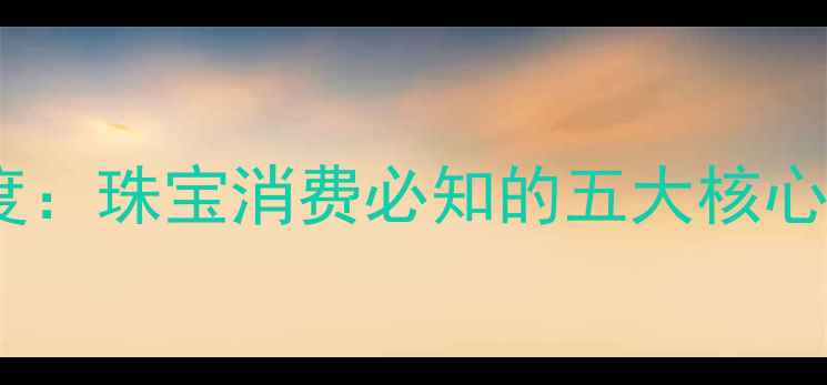 香港黄金品牌深度珠宝消费必知的五大核心价值与选购指南