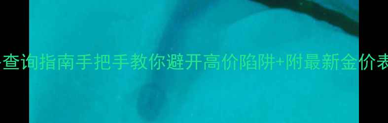 香港黄金实时价格查询指南手把手教你避开高价陷阱附最新金价表附避坑技巧