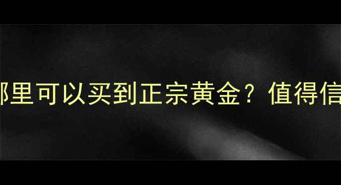 香港黄金店推荐哪里可以买到正宗黄金值得信赖的珠宝品牌指南