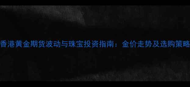 香港黄金期货波动与珠宝投资指南金价走势及选购策略