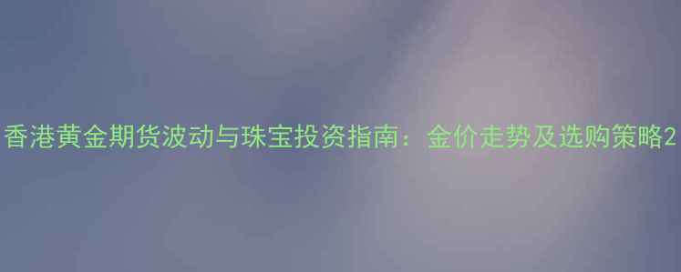 图片 香港黄金期货波动与珠宝投资指南：金价走势及选购策略2