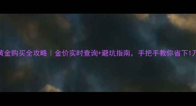 图片 香港黄金购买全攻略｜金价实时查询+避坑指南，手把手教你省下1万+💰2