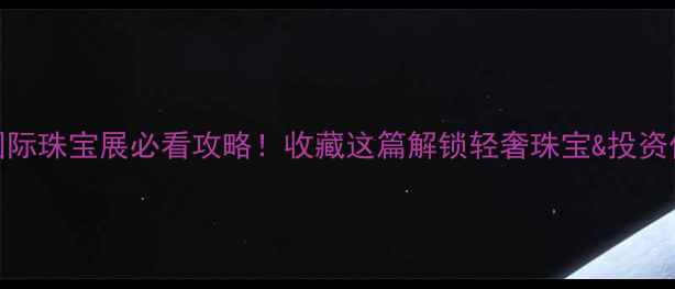 马来西亚国际珠宝展必看攻略收藏这篇解锁轻奢珠宝投资价值TOP10