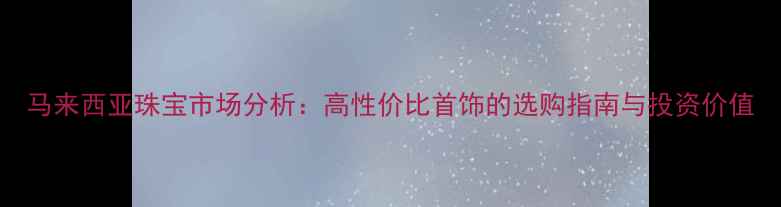 图片 马来西亚珠宝市场分析：高性价比首饰的选购指南与投资价值