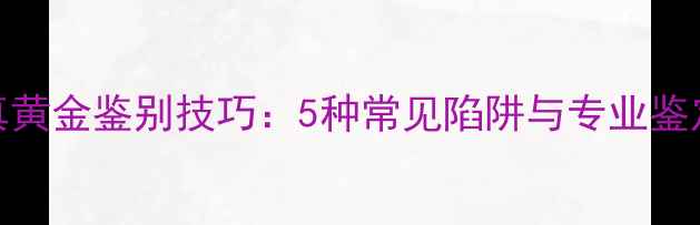 图片 高仿真黄金鉴别技巧：5种常见陷阱与专业鉴定指南