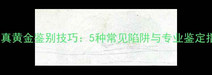 高仿真黄金鉴别技巧5种常见陷阱与专业鉴定指南