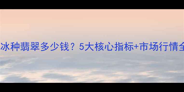 高冰种翡翠多少钱5大核心指标市场行情全