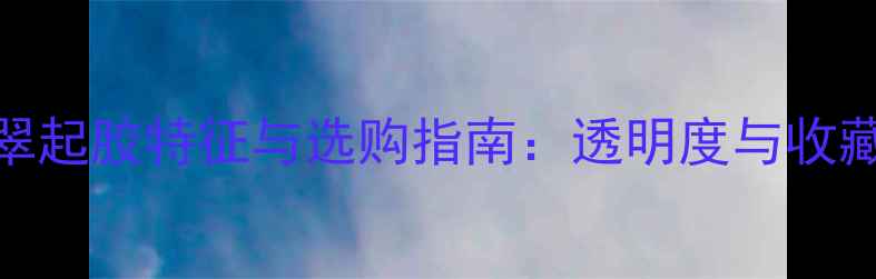 图片 高冰翡翠起胶特征与选购指南：透明度与收藏价值全
