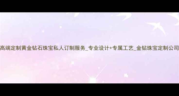 高端定制黄金钻石珠宝私人订制服务专业设计专属工艺金钻珠宝定制公司