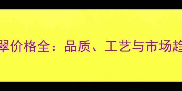 高端晴水翡翠价格全品质工艺与市场趋势深度对比