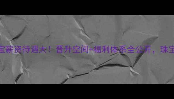 图片 高薪招聘番禺元艺珠宝薪资待遇大！晋升空间+福利体系全公开，珠宝行业高收入真相来了
