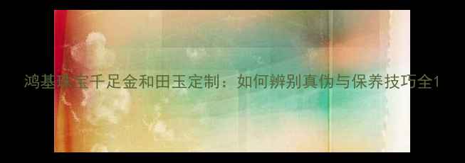 图片 鸿基珠宝千足金和田玉定制：如何辨别真伪与保养技巧全1