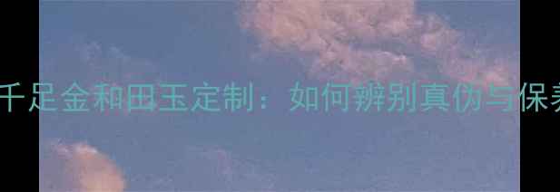 鸿基珠宝千足金和田玉定制如何辨别真伪与保养技巧全