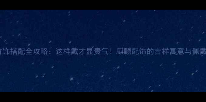 麒麟首饰搭配全攻略这样戴才显贵气麒麟配饰的吉祥寓意与佩戴技巧