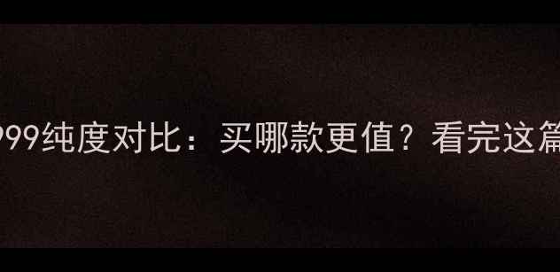 黄金9995vs9999纯度对比买哪款更值看完这篇不再纠结