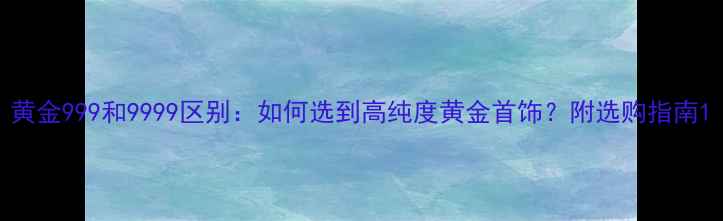 黄金999和9999区别如何选到高纯度黄金首饰附选购指南