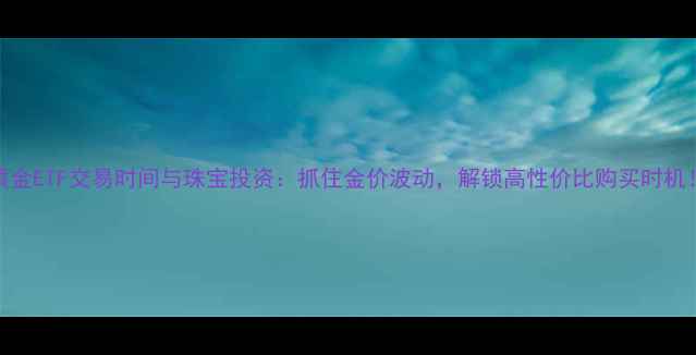图片 黄金ETF交易时间与珠宝投资：抓住金价波动，解锁高性价比购买时机！