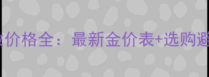 黄金K数价格全最新金价表选购避坑指南