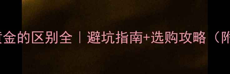 黄金K金与黄金的区别全避坑指南选购攻略附实测对比