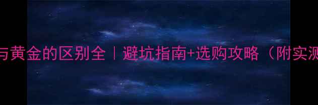 图片 黄金K金与黄金的区别全｜避坑指南+选购攻略（附实测对比）1