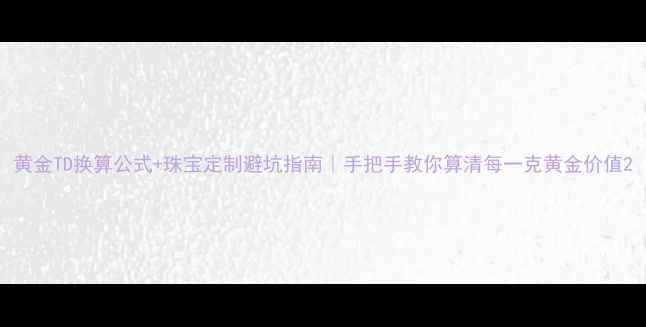 图片 黄金TD换算公式+珠宝定制避坑指南｜手把手教你算清每一克黄金价值2