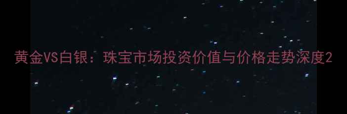 黄金VS白银珠宝市场投资价值与价格走势深度