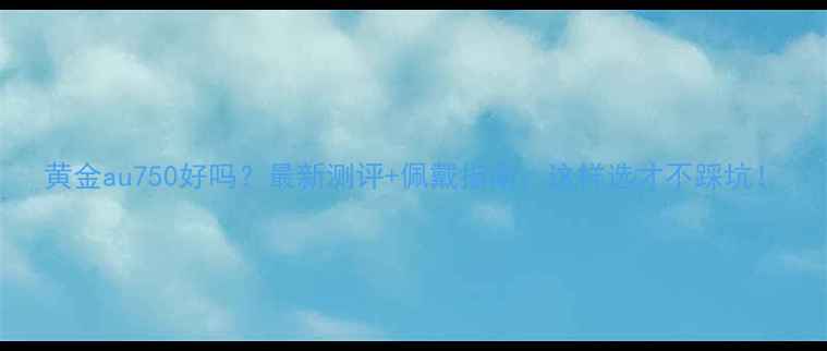 黄金au750好吗最新测评佩戴指南这样选才不踩坑