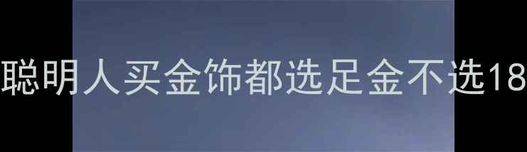 黄金vs18k金为什么聪明人买金饰都选足金不选18k深度五大避坑指南