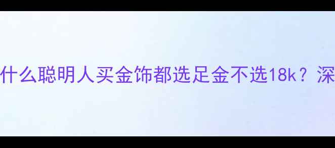 图片 黄金vs18k金：为什么聪明人买金饰都选足金不选18k？深度五大避坑指南1