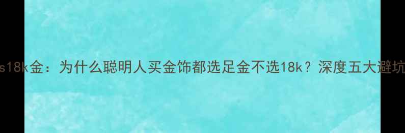 图片 黄金vs18k金：为什么聪明人买金饰都选足金不选18k？深度五大避坑指南2