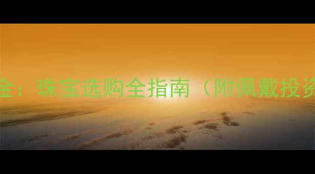 黄金vsK金珠宝选购全指南附佩戴投资攻略