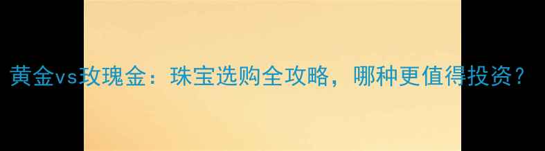 黄金vs玫瑰金珠宝选购全攻略哪种更值得投资