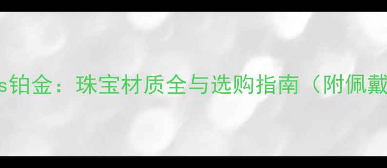 黄金vs白金vs铂金珠宝材质全与选购指南附佩戴保养技巧
